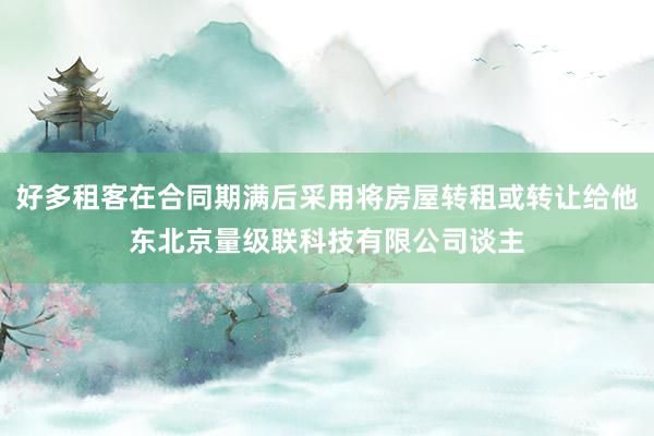 好多租客在合同期满后采用将房屋转租或转让给他东北京量级联科技有限公司谈主